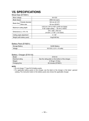 Page 16- 16 - 
VII. SPECIFICATIONS
Wood Saw (EY3551)
Motor voltage18 V DC 
Blade Speed2900 /min (rpm)
Blade SizeOutside diameter165 mm (6-1/2")
Arbor size20 mm (25/32")
Maximum cutting depth3-56 mm (1/8"-2-7/32") (φ165 mm blade) 50° angle cutting .... 32 mm (1-9/32")
Dimensions (L × W × H)375 × 200 × 264 mm(14-3/4" × 7-7/8" × 10-13/32")
Cutting angle adjustment0 - 50°
Weight (with battery pack)4 kg (8.82 lbs) 
Battery Pack (EY9251)
Storage BatteryNi-MH Battery
Voltage18 V DC (1.2...