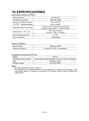 Page 44- 44 - 
VII. ESPECIFICACIONES
Sierra para madera (EY3551)
Tensión del motor18 voltios CC
Velocidad de la cuchilla2900 /min (RPM)
Tamaño de la cuchilla
Diámetro exterior165 mm (6-1/2")
Tamaño del mandril20 mm (25/32")
Profundidad máximo de serrado3-56 mm (1/8"-2-7/32") (hoja de φ165 mm) Ángulo de corte de 50° .... 32 mm (1-9/32")
Dimensiones (L × An. × Al.)375 × 200 × 264 mm(14-3/4" × 7-7/8" × 10-13/32")
Ajuste del ángulo de corte0 - 50°
Peso (con batería)4 kg (8.82 lbs)...