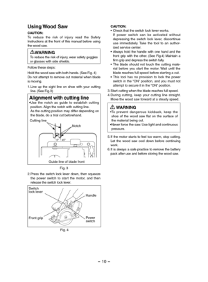 Page 10- 10 - 
Using Wood Saw
CAUTION:To  reduce  the  risk  of  injury  read  the  Safety Instructions  at  the  front  of  this  manual  before  using the wood saw.
WARNINGTo reduce the risk of injury, wear safety goggles or glasses with side shields.
Follow these steps:
Hold the wood saw with both hands. (See Fig. 4)Do not attempt to remove cut material when blade is moving.
1.Line  up  the  sight  line  on  shoe  with  your  cutting line. (See Fig.3)
Fig. 3
Alignment with cutting line•Use  the  notch  as...