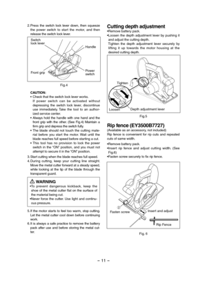 Page 11- 11 -  
2.Press  the  switch  lock  lever  down,  then  squeeze the  power  switch  to  start  the  motor,  and  then release the switch lock lever.
Fig.4
Switch lock leverHandle
Front gripPowerswitch
CAUTION:• Check that the switch lock lever works. If  power  switch  can  be  activated  without depressing  the  switch  lock  lever,  discontinue use  immediately.  Take  the  tool  to  an  author-ized service center.• Always  hold  the  handle  with  one  hand  and  the front  grip  with  the  other....