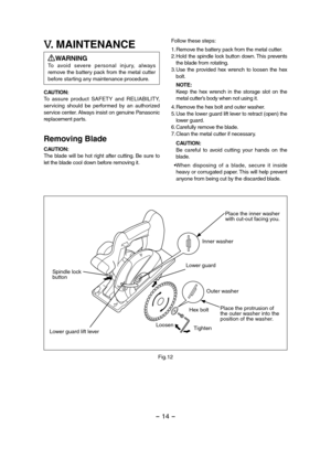 Page 14- 14 - 
V. MAINTENANCE
WARNINGTo  avoid  severe  personal  injur y,  always remove the battery pack from the metal cutter before starting any maintenance procedure.
CAUTION:To  assure  product  SAFETY  and  RELIABILITY, servicing  should  be  performed  by  an  authorized service center. Always insist on genuine Panasonic replacement parts.
Removing Blade
CAUTION:The  blade  will  be  hot  right  after  cutting.  Be  sure  to let the blade cool down before removing it.
Follow these steps:
1.Remove the...