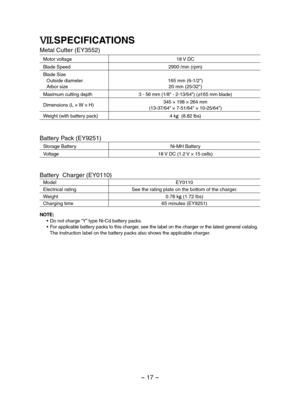 Page 17- 17 -  
VII.SPECIFICATIONS
Metal Cutter (EY3552)
Motor voltage18 V DC 
Blade Speed2900 /min (rpm)
Blade SizeOutside diameterArbor size165 mm (6-1/2")20 mm (25/32")
Maximum cutting depth3 - 56 mm (1/8" - 2-13/64") (φ165 mm blade)
Dimensions (L × W × H)345 × 198 × 264 mm(13-37/64" × 7-51/64" × 10-25/64")
Weight (with battery pack)4 kg  (8.82 lbs) 
Battery Pack (EY9251)
Storage BatteryNi-MH Battery
Voltage18 V DC (1.2 V × 15 cells)
Battery  Charger (EY0110)
ModelEY0110...