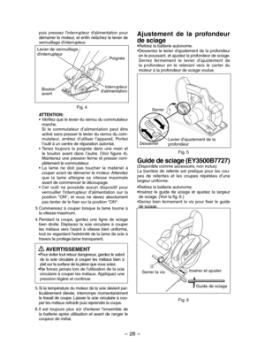 Page 26- 26 - 
puis  pressez  l'interrupteur  d'alimentation  pour démarrer le moteur, et enfin relâchez le levier de verrouillage d’interrupteur.
Fig. 4
Levier de verrouillage d'interrupteurPoignée
Interrupteur d'alimentationBouton avant
ATTENTION:• Vérifiez que le levier du verrou du commutateur marche. Si  le  commutateur  d’alimentation  peut  être activé sans presser le levier du verrou du com-mutateur,  arrêtez  d’utiliser  l’appareil.  Portez l’outil à un centre de réparation autorisé.•...