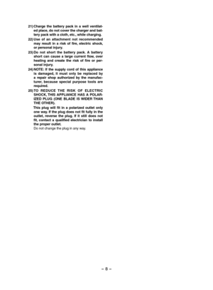 Page 8- 8 - 
21)Charge  the  battery  pack  in  a  well  ventilat-ed place, do not cover the charger and bat-tery pack with a cloth, etc., while charging.
22)Use  of  an  attachment  not  recommended may  result  in  a  risk  of  fire,  electric  shock, or personal injury.
23)Do  not  short  the  battery  pack.  A  battery short  can  cause  a  large  current  flow,  over heating  and  create  the  risk  of  fire  or  per-sonal injury.
24)NOTE:  If  the  supply  cord  of  this  appliance is  damaged,  it  must...