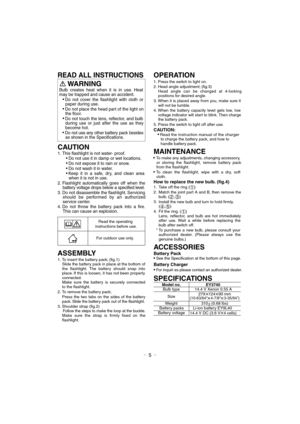 Page 5- 5 -
WARNING 
CAUTION 
1. This flashlight is not water- proof.
Do not use it in damp or wet locations.
Do not expose it to rain or snow.
Do not wash it in water.
Keep it in a safe, dry, and clean area 
when it is not in use.
2. Flashlight automatically goes off when the 
battery voltage drops below a specified level.
3. Do not disassemble the flashlight. Servicing 
should be performed by an authorized 
service center.
4. Do not throw the battery pack into a fire. 
This can cause an explosion.
ASSEMBLY...