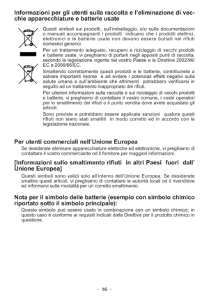 Page 16- 16 -
Informazioni per gli utenti sulla raccolta e l’eliminazione di vec-
chie apparecchiature e batterie usate
Questi simboli sui prodotti, sull’imballaggio, e/o sulle documentazioni
o manuali accompagnanti i prodotti  indicano che i prodotti elettrici,
elettronici e le batterie usate non devono essere buttati nei rifiuti
domestici generici.
Per un trattamento adeguato, recupero e riciclaggio di vecchi prodotti
e batterie usate, vi preghiamo di portarli negli appositi punti di raccolta,
secondo la...