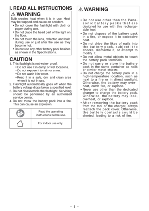 Page 5- 5 -
WARNING 
CAUTION 
1. This flashlight is not water- proof.
Do not use it in damp or wet locations.
Do not expose it to rain or snow.
Do not wash it in water.
Keep it in a safe, dry, and clean area 
when it is not in use.
2. Flashlight automatically goes off when the 
battery voltage drops below a specified level.
3. Do not disassemble the flashlight. Servicing 
should be performed by an authorized 
service center.
4. Do not throw the battery pack into a fire. 
This can cause an explosion. Bulb...