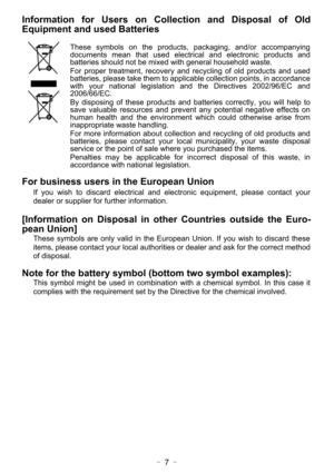 Page 7- 7 -
Information for Users on Collection and Disposal of Old
Equipment and used Batteries
These symbols on the products, packaging, and/or accompanying
documents mean that used electrical and electronic products and
batteries should not be mixed with general household waste.
For proper treatment, recovery and recycling of old products and used
batteries, please take them to applicable collection points, in accordance
with your national legislation and the Directives 2002/96/EC and
2006/66/EC.
By...