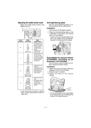 Page 11Adjusting the orbital stroke mode
• Adjust the orbital stroke mode to the 
object to be cut.
3
2
1
0
Lever 
positionBlade 
movementMain 
applications
0
Vertical only•  Cutting hard met-
als such as steel
•  Smooth cutting of 
building materi-
als and plywood 
boards
• Cutting around 
small curves
1
Low orbital stroke 
mode•  Cutting softer met-
als such as alu-
minum and other 
non-ferrous metals
•  Cutting hardwood, 
plywood boards 
and plastics
2
Medium orbital 
stroke mode•  Cutting fairly soft...