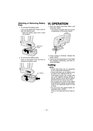 Page 12Attaching or Removing Battery 
Pack
1.  To connect the battery pack:
Line up the alignment marks and at-
tach the battery pack.
• Slide the battery pack until it locks 
into position.
Alignment 
marks
2.  To remove the battery pack:
Push on the button from the front to 
release the battery pack.
Button
VI.VI. OPERATIONOPERATION
1. Push the switch lock lever down, pull 
the power switch.
• The speed increases with the amount 
of depression of the power switch.
2. Once cutting is finished, release the...