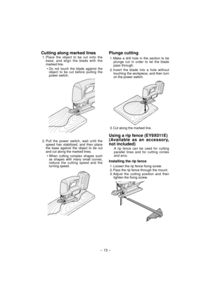Page 13Cutting along marked lines
1. Place the object to be cut onto the 
base, and align the blade with the 
marked line.
• Do not touch the blade against the 
object to be cut before pulling the 
power switch.
2. Pull the power switch, wait until the 
speed has stabilized, and then place 
the base against the object to be cut 
and cut along the marked lines.
• When cutting complex shapes such 
as shapes with many small curves, 
reduce the cutting speed and the 
turning speed.
Plunge cutting
1. Make a drill...