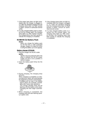 Page 17- 17 -  
7. If the power lamp does not light imme-
diately after the charger is plugged in, 
or if after the standard charging time the 
charging lamp does not flash quickly 
in green, consult an authorized service 
center.
8. If a fully charged battery pack is insert-
ed into the charger again, the charging 
lamp lights up. After several minutes, 
the charging lamp may flash quickly to 
indicate the charging is completed.
Ni-MH/Ni-Cd Battery Pack
NOTE:When you charge the battery pack 
for the first...