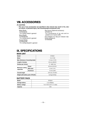 Page 19
- 19 -  
VIII.VIII. A CCESSO RIE SACCESSORIES
 
CAUTION:
•  The use of any accessories not specified in this manual may result in fi\
re, elec-
tric shock, or personal injury. Use recommended accessories only.
Metal Blade
• EY9SXMJ0EFor cutting metal in general
Wood Blade
• EY9SXWJ0E
For cutting wood in general
Drywall Blade
• EY9SXXJ0E
For cutting drywall in general Rip Fence (Optional accessory)
• EY9X011E
For convenience of rip cuts and re-
peated cut of same width.
Dust Adaptor for Vacuum Cleaner...