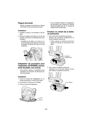 Page 29- 29 -  
Plaque anti-éclat
Utilisez la plaque anti-éclat pour réduire 
les éclats lors de la découpe de bois.
Installation
1.  Installez la base à une position à 90 de-
grés.
2.  Placez la plaque anti-éclat sur le dos de 
la base et poussez-la délicatement pour 
linstaller.
Installez-la de façon à ce que le re-
bord biseauté de la fente au centre de 
la plaque anti-éclat soit face à la scie 
sauteuse.
Adaptateur de poussière pour 
laspirateur (EY9H009E) (acces-
soire facultatif, non inclus)
Vous pouvez...