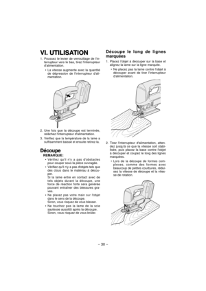 Page 30- 30 - 
VI. UTILISATIONVI. UTILISATION
1.  Poussez le levier de verrouillage de lin-
terrupteur vers le bas, tirez linterrupteur 
dalimentation.
La vitesse augmente avec la quantité 
de dépression de linterrupteur dali-
mentation.
2. Une fois que la découpe est terminée, 
relâchez linterrupteur dalimentation.
3. 
Vérifiez que la température de la lame a 
suffisamment baissé et ensuite retirez-la.
DécoupeDécoupe
REMARQUE:
Vérifiez quil ny a pas dobstacles 
pour couper sous la pièce ouvragée.
Vérifiez quil...