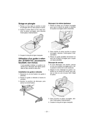 Page 31- 31 -  
Sciage en plongée
1. Percez un trou dans la section à scier 
en plongée afin dy faire passer la lame.
2. Insérez la lame dans le trou sans tou-
cher la pièce ouvragée, puis allumez 
linterrupteur dalimentation.
3. Coupez le long de la ligne marquée.
Utilisation dun guide à refen-
dre (EY9X011E) (accessoire 
facultatif, non inclus)
Il est possible dutiliser un guide à re-
fendre pour découper des lignes paral-
lèles et des cercles et des arcs.
Installation du guide à refendre
1. Desserrez la vis...