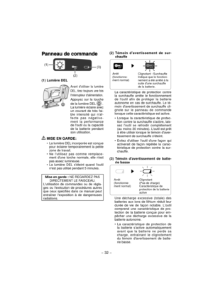 Page 32- 32 - 
Panneau de commandePanneau de commande
(1)
(3)
(2)
(1) Lumière DEL
Avant dutiliser la lumière 
DEL, tirez toujours une fois 
linterrupteur dalimentation.
Appuyez sur la touche 
de la lumière DEL 
 .La lumière éclaire avec 
un courant de très fai-
ble intensité qui naf-
fecte pas négative-
ment la performance 
de loutil ou la capacité 
de la batterie pendant 
son utilisation.
 MISE EN GARDE:
La lumière DEL incorporée est conçue 
pour éclairer temporairement la petite 
zone de travail.
Ne lutilisez...