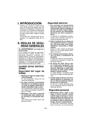 Page 39- 39 -  
I. INTRODUCCIÓN
Gracias por comprar la sierra Pana-
sonic. Esta sierra se puede usar con 
baterías recargables Panasonic pa-
ra brindar un excelente rendimiento 
de corte. Esta sierra sirve solamen-
te para cortar metal, madera y pared 
de yeso.
Lea el libro de “Instrucciones de se-
guridad” y lo siguiente antes de uti-
lizar.
II. REGLAS DE SEGU-
RIDAD GENERALES
 ¡ADVERTENCIA! Lea todas las 
instrucciones.
Si no cumple con todas las siguientes 
instrucciones puede recibir una 
descarga...