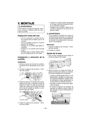 Page 45- 45 -  
V. MONTAJEV. MONTAJE
 ADVERTENCIA:
Para reducir el riesgo de lesiones, siem-
pre remueva la batería antes de cam-
biar la cuchilla.
Inspección antes del uso
¿Se ha colocado la cuchilla de sie-
rra correcta para el objeto que se va 
a cortar?
¿Se ha montado la forma y el grosor 
correcto de vástago ?
Verifique si la cuchilla está fijada fir-
memente
Verifique si la cuchilla está fisurada 
o rota.
Verifique que no hayan objetos extra-
ños en el objeto que se va a cortar
Instalación y remoción de...