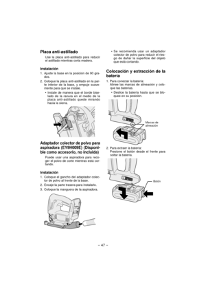Page 47- 47 -  
Placa anti-astillado
Use la placa anti-astillado para reducir 
el astillado mientras corta madera.
Instalación
1.  Ajuste la base en la posición de 90 gra-
dos.
2.  Coloque la placa anti-astillado en la par-
te inferior de la base, y empuje suave-
mente para que se instale.
Instale de manera que el borde bise-
lado de la ranura en el medio de la 
placa anti-astillado quede mirando 
hacia la sierra.
Adaptador colector de polvo para 
aspiradora (EY9H009E) (Disponi-
ble como accesorio, no...
