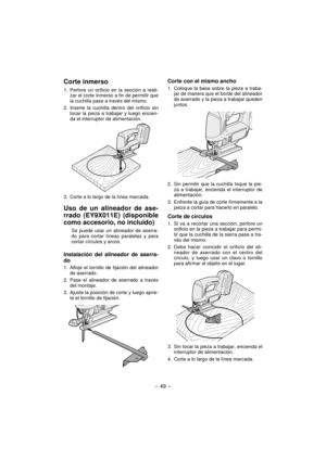 Page 49- 49 -  
Corte inmerso
1.  Perfore un orificio en la sección a reali-
zar el corte inmerso a fin de permitir que 
la cuchilla pase a través del mismo.
2. Inserte la cuchilla dentro del orificio sin 
tocar la pieza a trabajar y luego encien-
da el interruptor de alimentación.
3.  Corte a lo largo de la línea marcada.
Uso de un alineador de ase-
rrado (EY9X011E) (disponible 
como accesorio, no incluido)
Se puede usar un alineador de aserra-
do para cortar líneas paralelas y para 
cortar círculos y arcos....