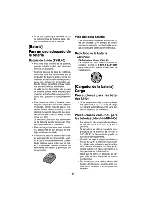 Page 51- 51 -  
Si se da cuenta que destella la luz 
de advertencia de batería baja, car-
gue inmediatamente la batería.
[Batería][Batería]
Para un uso adecuado de Para un uso adecuado de 
la bateríala batería
Batería de Li-ión (EY9L40)
Para una vida óptima de la batería, 
guarde la batería de Li-ión después 
del uso sin cargarla.
Cuando cargue la caja de batería, 
confirme que los terminales en el 
cargador de batería estén libres de 
materias extrañas tales como polvo y 
agua, etc. Limpie los terminales an-...
