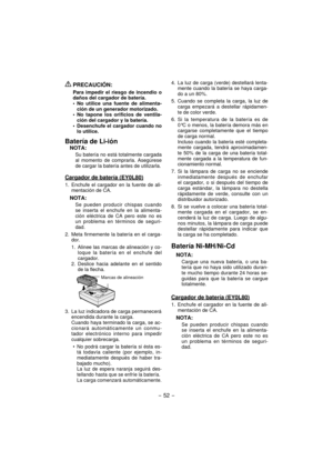 Page 52- 52 - 
 PRECAUCIÓN:
Para impedir el riesgo de incendio o 
daños del cargador de batería.
No utilice una fuente de alimenta-
ción de un generador motorizado.
No tapone los orificios de ventila-
ción del cargador y la batería.
Desenchufe el cargador cuando no 
lo utilice.
Batería de Li-ión
NOTA:
Su batería no está totalmente cargada 
al momento de comprarla. Asegúrese 
de cargar la batería antes de utilizarla.
Cargador de batería (EY0L80)
1.  Enchufe el cargador en la fuente de ali-
mentación de CA....