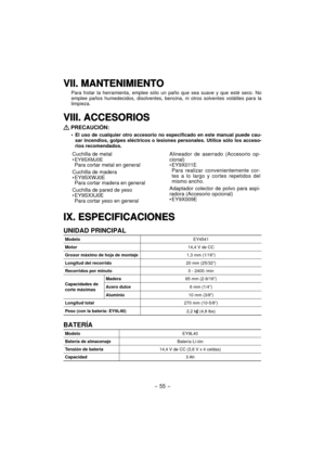 Page 55- 55 -  
VII. MANTENIMIENTOVII. MANTENIMIENTO
Para frotar la herramienta, emplee sólo un paño que sea suave y que esté seco. No 
emplee paños humedecidos, disolventes, bencina, ni otros solventes volátiles para la 
limpieza.
VIII. ACCESORIOSVIII. ACCESORIOS
 PRECAUCIÓN:
El uso de cualquier otro accesorio no especificado en este manual puede cau-
sar incendios, golpes eléctricos o lesiones personales. Utilice sólo los acceso-
rios recomendados.
Cuchilla de metal• EY9SXMJ0EPara cortar metal en general...