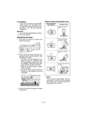 Page 10 WARNING:
If you do not insert the saw blade 
deep enough, the saw blade may 
be ejected unexpectedly during 
operation. This can be extremely 
dangerous.
Removal
1.  Lift up the blade Attach/Remove lever.
2.  Pull out the blade.
Adjusting the base
1. Use the hex wrench to loosen the 
base fixing screw.
2. Move the base along the base ad-
justment hole to set its position. (See 
the diagram at right.)
• The base can be adjusted to be-
tween 0° and 45° sideways and 
the forward/back position can also 
be...