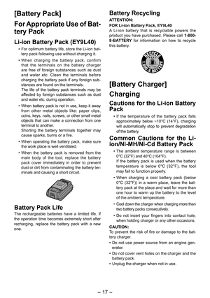 Page 17
- 17 -  

[Battery Pack]
For Appropriate Use of Bat-
tery Pack
Li-ion Battery Pack (EY9L40)
• For optimum battery life, store the Li-ion bat-tery pack following use without charging it.
• When  charging  the  battery  pack,  confirm that  the  terminals  on  the  battery  charger are  free  of  foreign  substances  such  as  dust and  water  etc.  Clean  the  terminals  before charging  the  battery  pack  if  any  foreign  sub-stances are found on the terminals.  The  life  of  the  battery  pack...