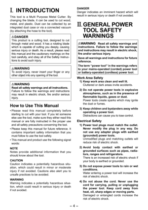 Page 4
- 4 - 

I.  INTRODUCTION
This  tool  is  a  Multi  Purpose  Metal  Cutter.  By changing  the  blade,  it  can  be  used  to  cut  wood, metal,  and  plastic.  Dust  can  be  collected  by  an integrated  dust  case  or  via  a  connected  vacuum 
(by attaching the hose to the tool).
DANGERThis  product  is  a  cutting  tool,  designed  to  cut through metal and wood. It has a rotating blade which  is  capable  of  cutting  you  deeply,  causing serious  injury  or  death. As  a  result,  please  read...