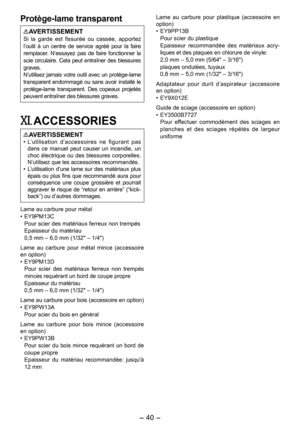 Page 40
- 40 - 

Protège-lame transparent
AVERTISSEMENTSi  la  garde  est  fissurée  ou  cassée,  apportez l’outil  à  un  centre  de  service  agréé  pour  la  faire remplacer.  N’essayez  pas  de  faire  fonctionner  la scie circulaire. Cela peut entraîner des blessures graves.N’utilisez jamais votre outil avec un protège-lame transparent endommagé ou sans avoir installé le protège-lame  transparent.  Des  copeaux  projetés peuvent entraîner des blessures graves.
XI. ACCESSORIES
AVERTISSEMENT• L’utilisation...