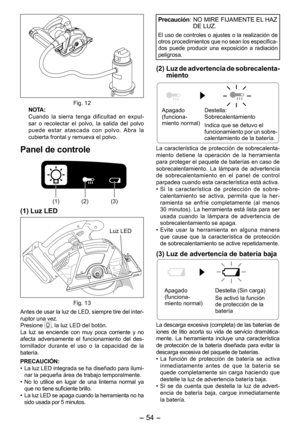 Page 54
- 4 - 

Fig. 1NOTA:
  Cuando  la  sierra  tenga  dificultad  en  expul-sar  o  recolectar  el  polvo,  la  salida  del  polvo puede  estar  atascada  con  polvo.  Abra  la cubierta frontal y remueva el polvo.
Panel de controle
(1) ()(3)
(1) Luz LED
Luz LED
Fig. 13
Antes de usar la luz de LED, siempre tire del inter -
ruptor una vez.Presione , la luz LED del botón.La  luz  se  enciende  con  muy  poca  corriente  y  no 
afecta  adversamente  el  funcionamiento  del  des-
tornillador...