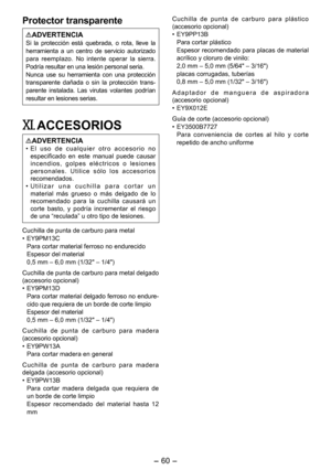 Page 60
- 0 - 

Protector transparente
ADVERTENCIASi  la  protección  está  quebrada,  o  rota,  lleve  la herramienta  a  un  centro  de  servicio  autorizado para  reemplazo.  No  intente  operar  la  sierra. Podría resultar en una lesión personal seria.Nunca  use  su  herramienta  con  una  protección transparente  dañada  o  sin  la  protección  trans-parente  instalada.  Las  virutas  volantes  podrían resultar en lesiones serias.
XI. ACCESORIOS
ADVERTENCIA•   E l   u s o   d e   c u a l q u i e r   o...