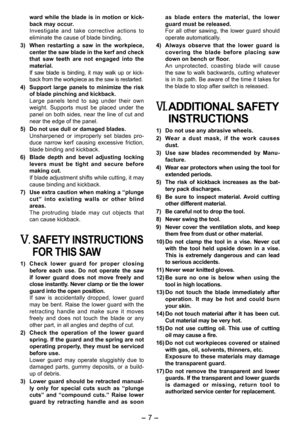 Page 7
- 7 -  

ward  while  the  blade  is  in  motion  or  kick-back may occur.Investigate  and  take  corrective  actions  to eliminate the cause of blade binding.
3)  When  restarting  a  saw  in  the  workpiece, 
center the saw blade in the kerf and check that  saw  teeth  are  not  engaged  into  the material.If  saw  blade  is  binding,  it  may  walk  up  or  kick-back from the workpiece as the saw is restarted.
4) Support  large  panels  to  minimize  the  risk of blade pinching and kickback.Large...