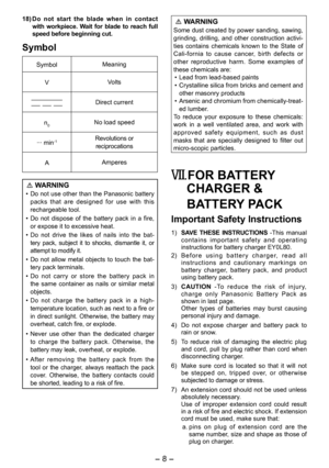 Page 8
- 8 - 

18) Do  not  start  the  blade  when  in  contact with  workpiece.  Wait  for  blade  to  reach  full speed before beginning cut.
Symbol
SymbolMeaning
VVolts
Direct current
n0No load speed
··· min-1Revolutions or reciprocations
AAmperes
 WARNING
• Do not use other than the Panasonic battery packs  that  are  designed  for  use  with  this rechargeable tool.
•  Do  not  dispose  of  the  battery  pack  in  a  fire, 
or expose it to excessive heat.
• 
Do  not  drive  the  likes  of  nails  into...