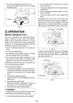Page 10
- 10 - 

. To remove the battery pack (See Fig. 3)
  Push  on  the  button  from  the  front  to  release 
the battery pack.
Button
Fig. 3
IX. OPERATION
Before Using the Tool
This  tool  is  intended  to  cut  unhardened  ferrous metal,  nonferrous  metal,  wood,  and  plastic. Refer  to  the  “Accessories”  section  for  a  list  of blades  to  be  used  for  the  proper  applications of  this  tool.  The  following  precautions  must  be followed to reduce the risk of injury;
• 
Do  not  cut...
