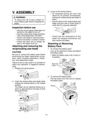 Page 11-11- 
V. ASSEMBLY
 WARNING:
To reduce the risk of injury, always re-
move battery pack before changing the 
blade.
Inspection before use
Has the correct jigsaw blade been at-
tached for the object to be cut?
Has the correct stem shape and thick-
ness of the blade been mounted?
Check if the blade is fixed securely?
Check if the blade is cracked or broken. 
Check that there are no foreign ob-
jects in the object to be cut.
Attaching and removing the 
reciprocating saw blade
CAUTION
Be sure to remove the...