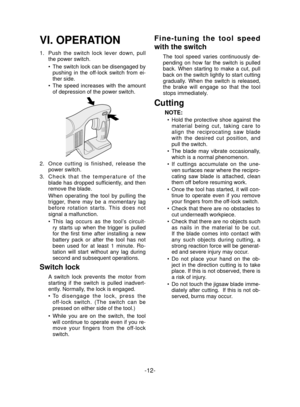 Page 12-12- 
VI. OPERATION
1.  Push the switch lock lever down, pull 
the power switch.
The switch lock can be disengaged by 
pushing in the of
 f-lock switch from ei-
ther side.
The speed increases with the amount 
of depression of the power switch.
2.   Once cutting is finished, release the 
power switch.
3.   Check that the temperature of the 
blade has dropped suf ﬁ ciently,  and  then 
remove the blade.
When operating the tool by pulling the 
trigger, there may be a momentary lag 
before rotation starts....