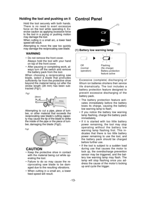 Page 13-13- 
Holding the tool and pushing on it
Hold the tool securely with both hands. 
There is no need to exert excessive 
force on the tool while operating it. Ex-
ercise caution as applying excessive force 
to the tool in a prying or pushing motion 
may damage the tool.
When cutting in a small arc, a lower feed 
speed will result.
Attempting to move the saw too quickly 
may damage the reciprocating saw blade.
WARNING
Do not remove the front cover.
Always hold the tool with your hand 
on top of the front...