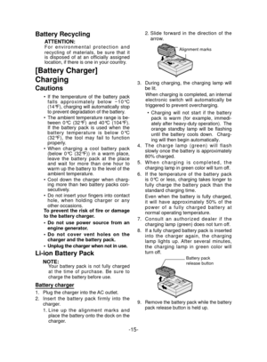 Page 15-15- 
Battery Recycling
ATTENTION:For environmental protection and 
recycling of materials, be sure that it 
is disposed of at an officially assigned 
location, if there is one in your country.
[Battery Charger]
Charging
Cautions
If the temperature of the battery pack 
falls approximately below −10°C 
(14°F), charging will automatically stop 
to prevent degradation of the battery.
The ambient temperature range is be-
tween 0°C (32°F) and 40°C (104°F).   
If the battery pack is used when the 
battery...