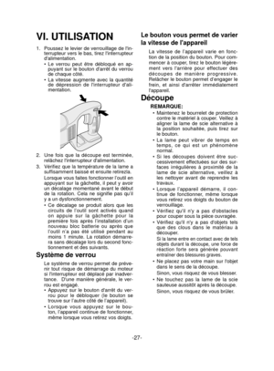 Page 27-27- 
VI. UTILISATION
1.  Poussez le levier de verrouillage de lin-
terrupteur vers le bas, tirez linterrupteur 
dalimentation.
Le verrou peut être débloqué en ap-
puyant sur le bouton darrêt du verrou 
de chaque côté.
La vitesse augmente avec la quantité 
de dépression de linterrupteur dali-
mentation.
2.   Une fois que la découpe est terminée, 
relâchez linterrupteur dalimentation.
3.  
Vériﬁ  ez que la température de la lame a 
sufﬁ  samment baissé et ensuite retirezla.
Lorsque vous faites fonctionner...