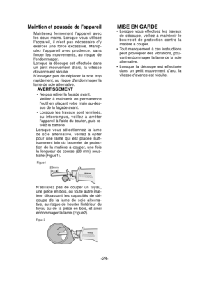 Page 28-28- 
Maintien et poussée de lappareil
Maintenez fermement l’appareil avec 
les deux mains. Lorsque vous utilisez 
lappareil, il nest pas nécessaire dy 
exercer une force excessive. Manip-
ulez l’appareil avec prudence, sans 
forcer les mouvements, au risque de 
lendommager.
Lorsque la découpe est effectuée dans 
un petit mouvement d’arc, la vitesse 
davance est réduite.
N’essayez pas de déplacer la scie trop 
rapidement, au risque dendommager la 
lame de scie alternative.
AVERTISSEMENT
Ne pas retirer la...