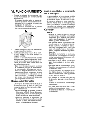 Page 42-42- 
VI. FUNCIONAMIENTO
1.  Empuje la palanca de bloqueo de inte-
rruptor hacia abajo, jale el interruptor de 
alimentación.
El bloqueo de interruptor se puede de-
sactivar pulsando hacia adentro el in-
terruptor of

f-lock (liberar bloqueo) por 
cualquiera de los lados.
La velocidad aumenta con la presión 
del interruptor de alimentación.
2.   Una vez terminado el corte, suelte el in-
terruptor de alimentación.
3.  
Veriﬁ  que que la temperatura de la cuchi-
lla haya bajado lo su ﬁ ciente, y luego ex-...