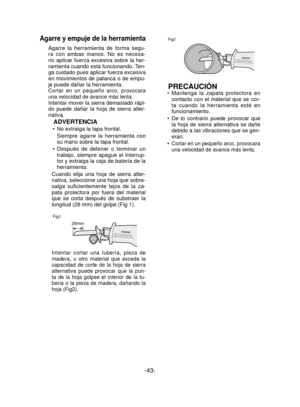 Page 43-43- 
Agarre y empuje de la herramienta
Agarre la herramienta de forma segu-
ra con ambas manos. No es necesa-
rio aplicar fuerza excesiva sobre la her-
ramienta cuando está funcionando. Ten-
ga cuidado pues aplicar fuerza excesiva 
en movimientos de palanca o de empu-
je puede dañar la herramienta.
Cortar en un pequeño arco, provocara 
una velocidad de avance más lenta.
Intentar mover la sierra demasiado rápi-
do puede dañar la hoja de sierra alter-
nativa.
ADVERTENCIA
No extraiga la tapa frontal....