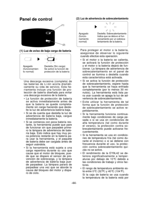 Page 44-44- 
Panel de control
(1)(2)
(1) Luz de aviso de baja carga de batería
Apagado 
(funcionamien-
to normal) Destella (Sin carga)
Se activó la función de 
protección de la batería
Una descarga excesiva (completa) de 
las baterías de Li-ión acorta dramáti-
camente su vida de servicio. Esta he-
rramienta incluye una función de pro-
tección de batería diseñada para evitar 
una descarga excesiva de la batería.
La función de protección de batería 
se activa inmediatamente antes de 
que la batería se quede...