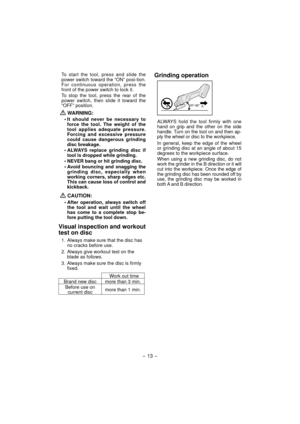 Page 13- 13 -  
To start the tool, press and slide the 
power switch toward the “ON” posi-tion. 
For continuous operation, press the 
front of the power switch to lock it.
To stop the tool, press the rear of the 
power switch, then slide it toward the 
“OFF” position.
  
WARNING:
• It should never be necessary to 
force the tool. The weight of the 
tool applies adequate pressure. 
Forcing and excessive pressure 
could cause dangerous grinding 
disc breakage.
• ALWAYS replace grinding disc if 
tool is dropped...