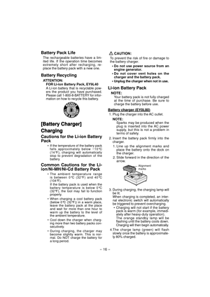 Page 16- 16 - 
Battery Pack Life
The rechargeable batteries have a lim-
ited life. If the operation time becomes 
extremely short after recharging, re-
place the battery pack with a new one.
Battery Recycling
ATTENTION:
FOR Li-ion Battery Pack, EY9L40
A Li-ion battery that is recyclable pow-
ers the product you have purchased. 
Please call 1-800-8-BATTERY for infor-
mation on how to recycle this battery.
[Battery Charger][Battery Charger]
ChargingCharging
Cautions for the Li-ion Battery 
Pack
•  If the...