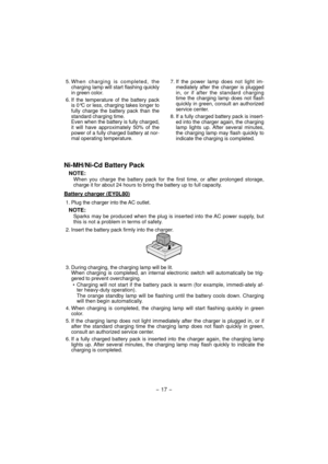 Page 17- 17 -  
5. When charging is completed, the 
charging lamp will start flashing quickly 
in green color.
6. If the temperature of the battery pack 
is 0°C or less, charging takes longer to 
fully charge the battery pack than the 
standard charging time.
Even when the battery is fully charged, 
it will have approximately 50% of the 
power of a fully charged battery at nor-
mal operating temperature.7. If the power lamp does not light im-
mediately after the charger is plugged 
in, or if after the standard...