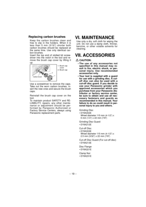 Page 19
- 19 -  
Replacing carbon brushes
Keep the carbon brushes clean and 
free to slip in the holders. When it is 
less than 5 mm (3/16”) shorter both 
carbon brushes should be replaced at 
the same time. Use only identical car-
bon brushes.
Insert the top end of slotted bit screw-
driver into the notch in the tool and re-
move the brush cap cover by lifting it 
up.
1. Brush cap 
cover
2. Brush cap
2
1
Use a screwdriver to remove the caps. 
Take out the worn carbon brushes, in-
sert the new ones and secure...